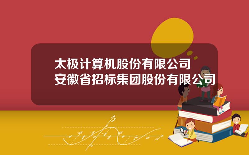 太极计算机股份有限公司 安徽省招标集团股份有限公司